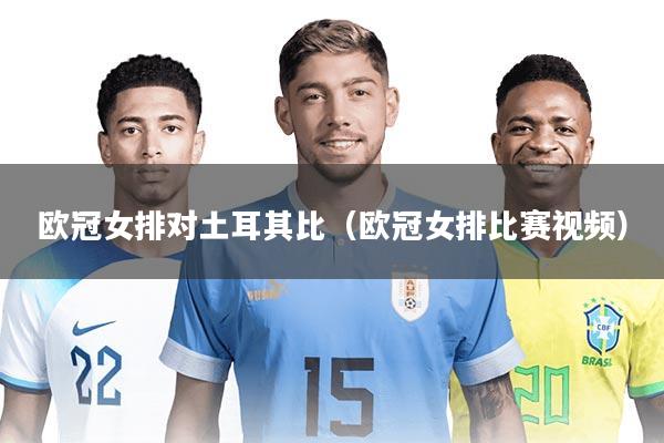 欧冠女排对土耳其比(欧冠女排比赛视频)